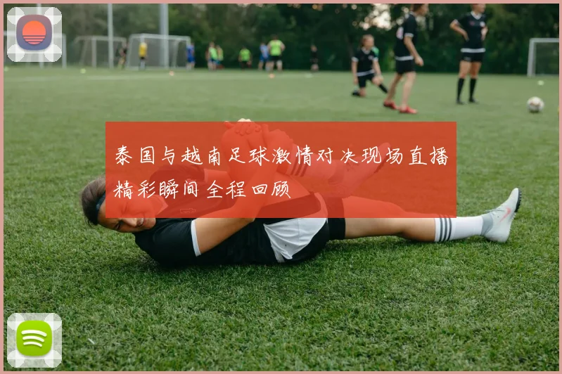 泰国与越南足球激情对决现场直播精彩瞬间全程回顾