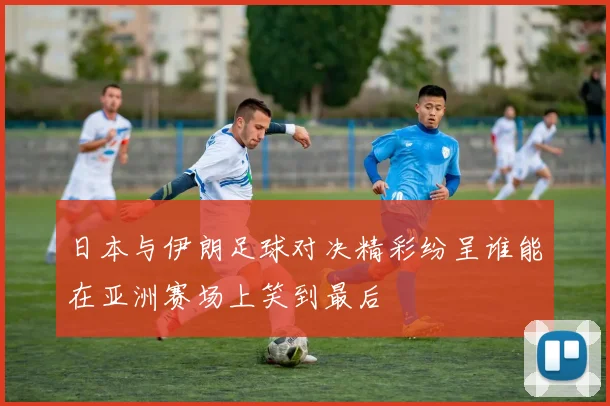 日本与伊朗足球对决精彩纷呈谁能在亚洲赛场上笑到最后